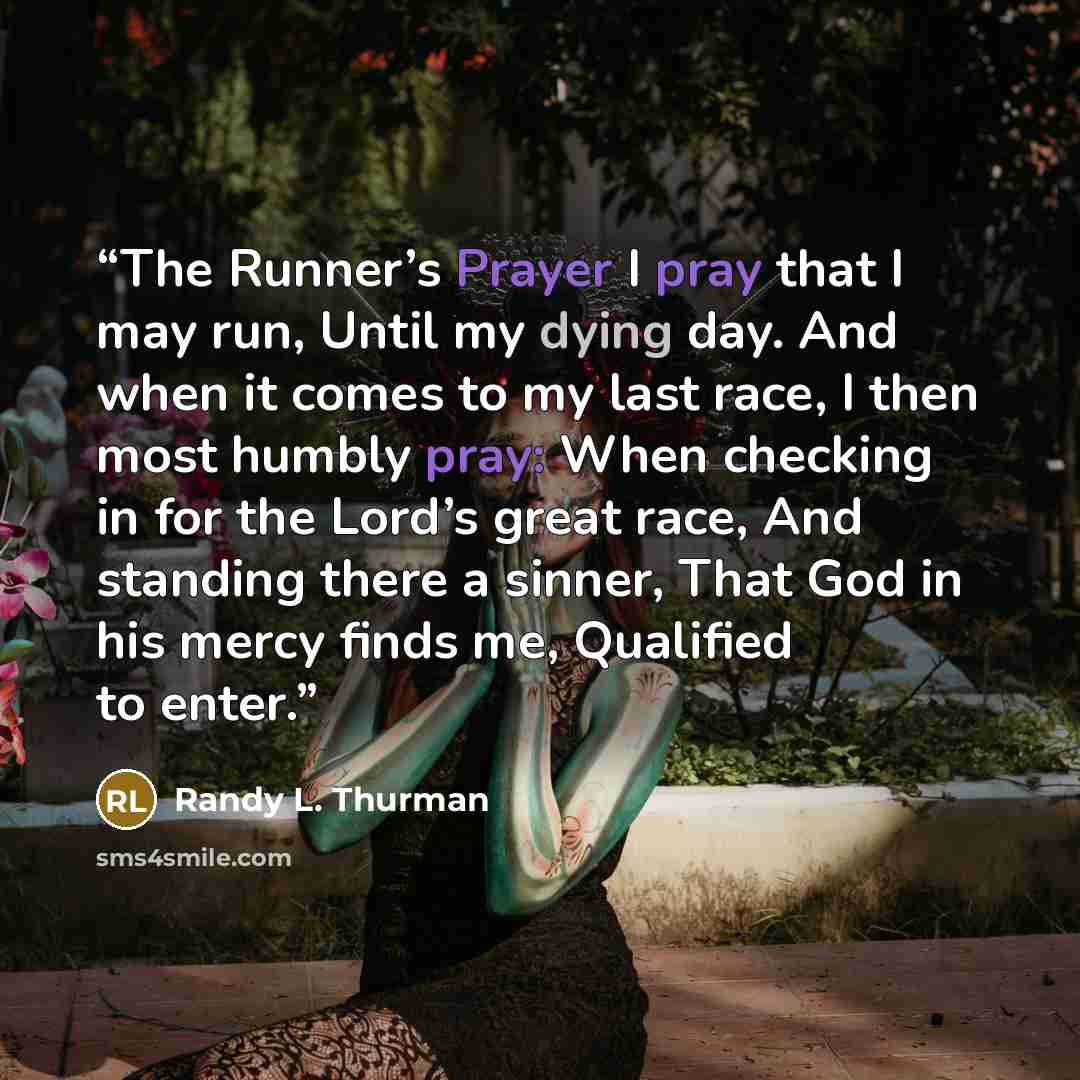 “The Runner’s Prayer I pray that I may run, Until my dying day. And when it comes to my last race, I then most humbly pray: When checking in for the Lord’s great race, And standing there a sinner, That God in his mercy finds me, Qualified to enter.” quote by Randy L. Thurman