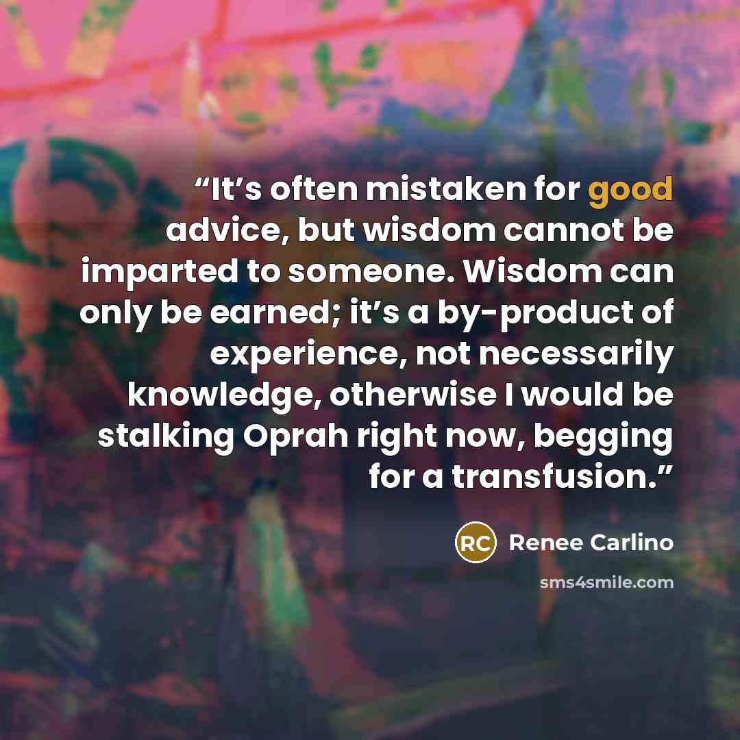“It’s often mistaken for good advice, but wisdom cannot be imparted to someone. Wisdom can only be earned; it’s a by-product of experience, not necessarily knowledge, otherwise I would be stalking Oprah right now, begging for a transfusion.” quote by Renee Carlino