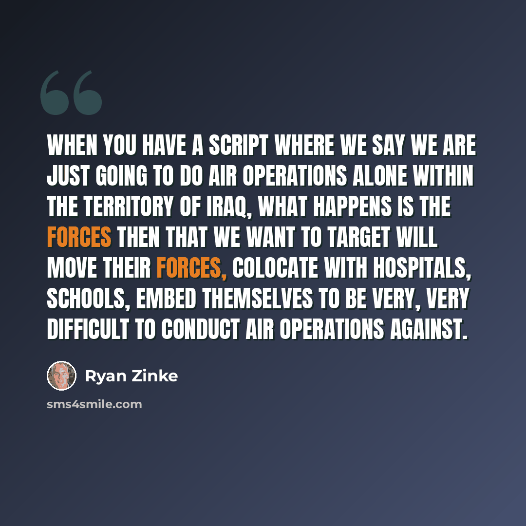 “When you have a script where we say we are just going to do air operations alone within the territory of Iraq, what happens is the forces then that we want to target will move their forces, colocate with hospitals, schools, embed themselves to be very, very difficult to conduct air operations…” quote by Ryan Zinke