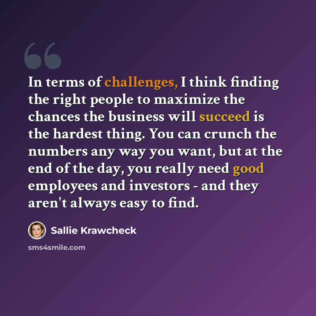 “In terms of challenges, I think finding the right people to maximize the chances the business will succeed is the hardest thing. You can crunch the numbers any way you want, but at the end of the day, you really need good employees and investors - and they aren't always easy to find.” quote by Sallie Krawcheck