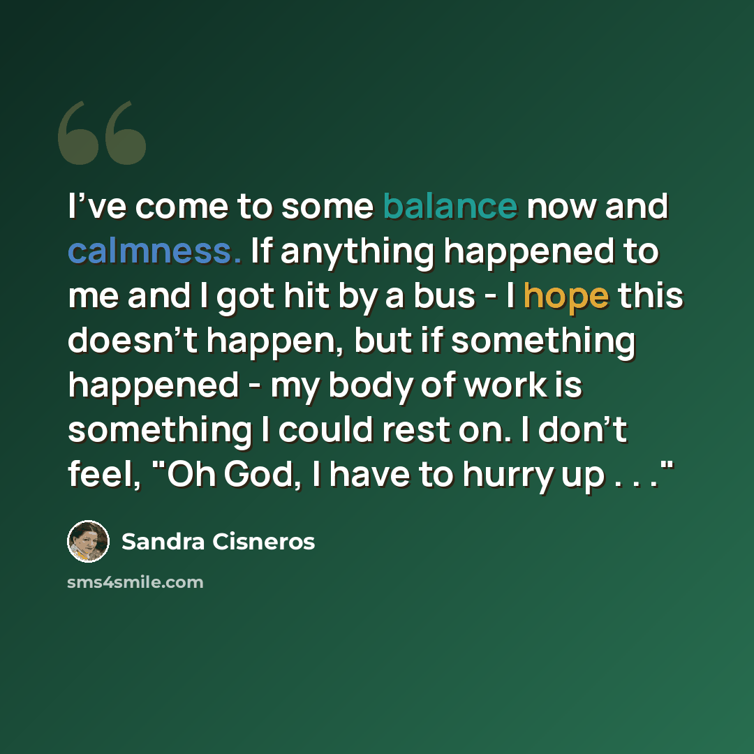 “I've come to some balance now and calmness. If anything happened to me and I got hit by a bus - I hope this doesn't happen, but if something happened - my body of work is something I could rest on. I don't feel, "Oh God, I have to hurry up . . ."” quote by Sandra Cisneros