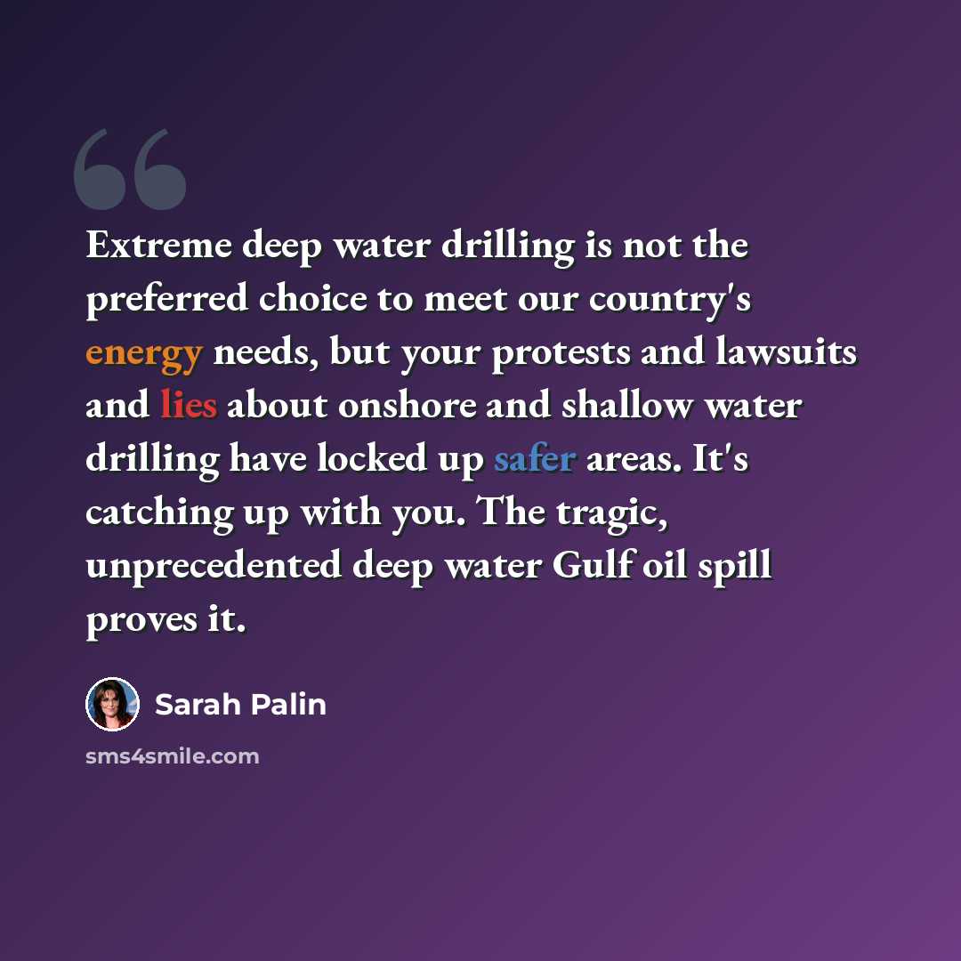 “Extreme deep water drilling is not the preferred choice to meet our country's energy needs, but your protests and lawsuits and lies about onshore and shallow water drilling have locked up safer areas. It's catching up with you. The tragic, unprecedented deep water Gulf oil spill proves it.” quote by Sarah Palin