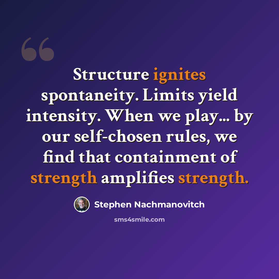 “Structure ignites spontaneity. Limits yield intensity. When we play... by our self-chosen rules, we find that containment of strength amplifies strength.” quote by Stephen Nachmanovitch