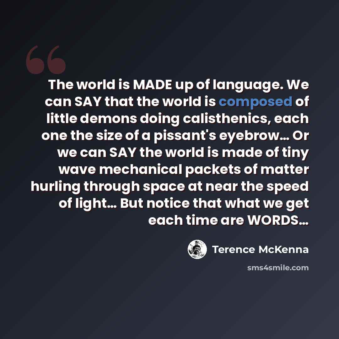 “The world is MADE up of language. We can SAY that the world is composed of little demons doing calisthenics, each one the size of a pissant's eyebrow… Or we can SAY the world is made of tiny wave mechanical packets of matter hurling through space at near the speed of light… But notice that what we…” quote by Terence McKenna