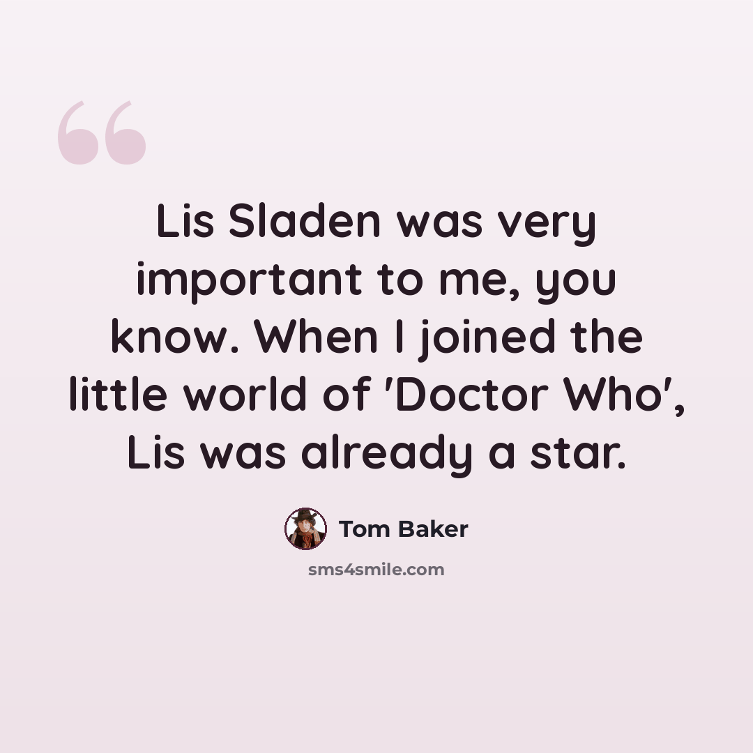 “Lis Sladen was very important to me, you know. When I joined the little world of 'Doctor Who', Lis was already a star.” quote by Tom Baker