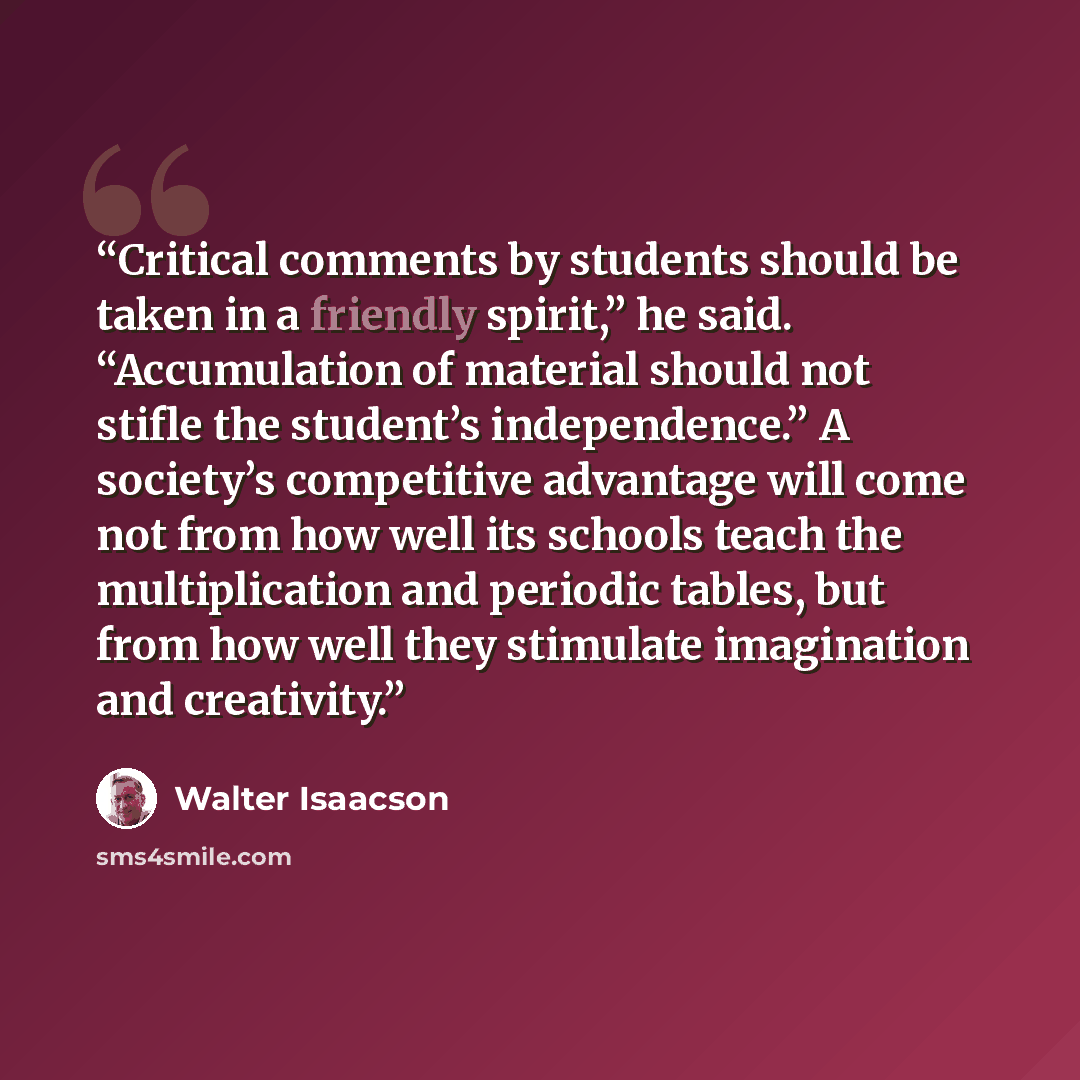 “Critical comments by students should be taken in a friendly spirit,” he said. “Accumulation of material should not stifle the student’s independence.” A society’s competitive advantage will come not from how well its schools teach the multiplication and periodic tables, but from how well they…” quote by Walter Isaacson
