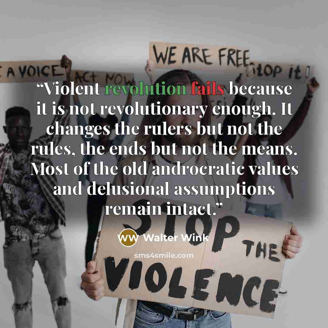 “Violent revolution fails because it is not revolutionary enough. It changes the rulers but not the rules, the ends but not the means. Most of the old androcratic values and delusional assumptions remain intact.” quote by Walter Wink