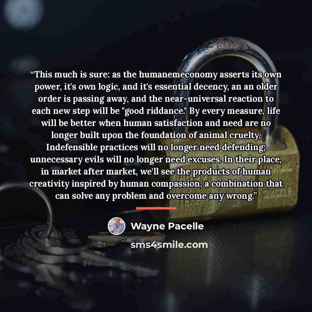 “This much is sure: as the humanemeconomy asserts its own power, it's own logic, and it's essential decency, an an older order is passing away, and the near-universal reaction to each new step will be "good riddance." By every measure, life will be better when human satisfaction and need are no…” quote by Wayne Pacelle