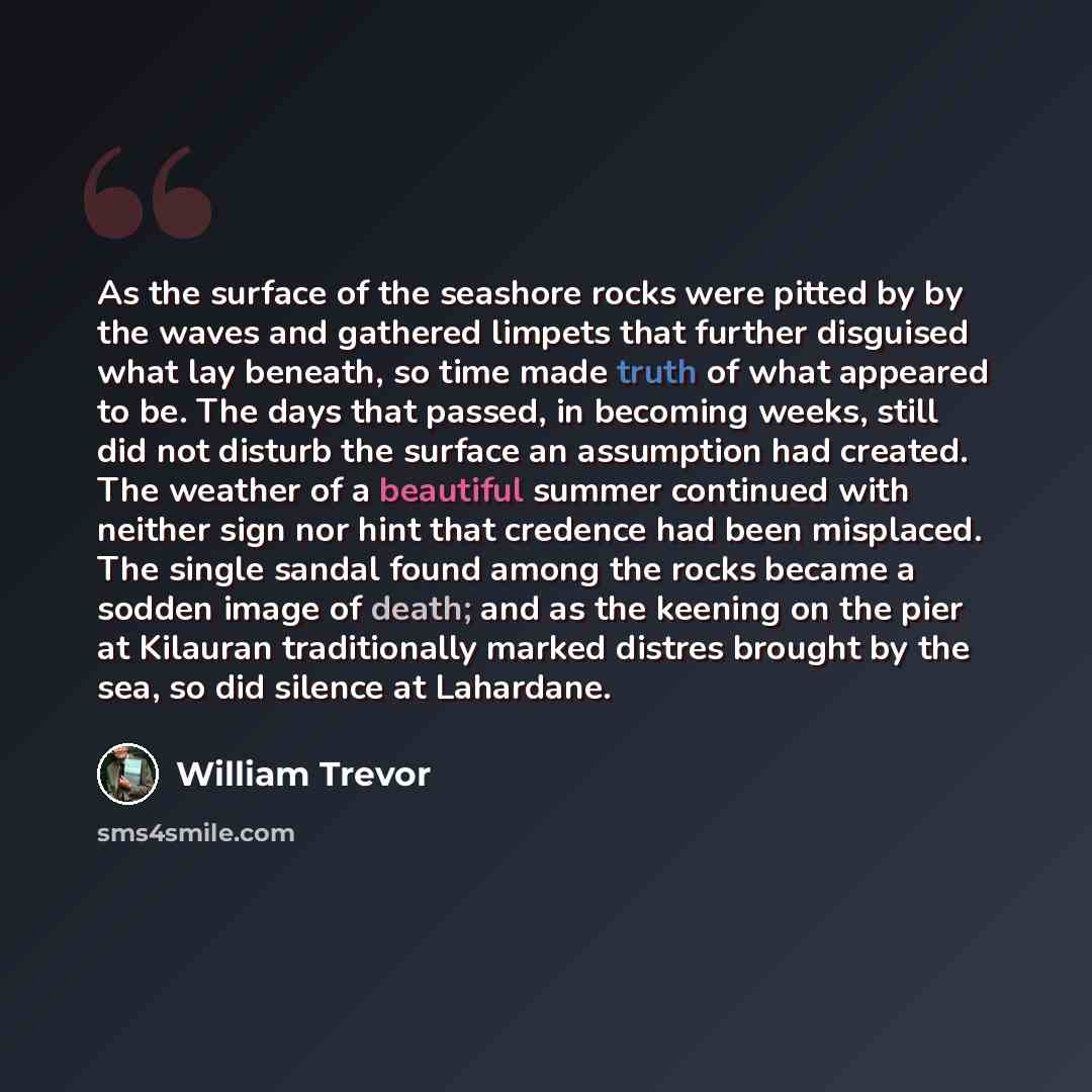 “As the surface of the seashore rocks were pitted by by the waves and gathered limpets that further disguised what lay beneath, so time made truth of what appeared to be. The days that passed, in becoming weeks, still did not disturb the surface an assumption had created. The weather of a beautiful…” quote by William Trevor
