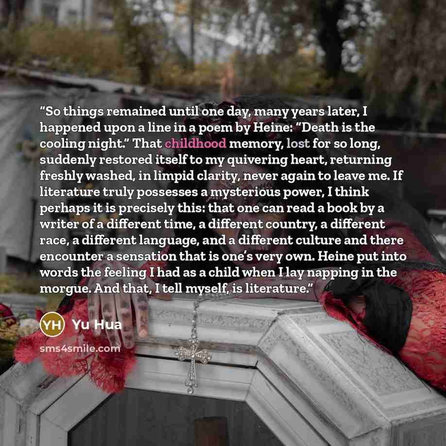 “So things remained until one day, many years later, I happened upon a line in a poem by Heine: “Death is the cooling night.” That childhood memory, lost for so long, suddenly restored itself to my quivering heart, returning freshly washed, in limpid clarity, never again to leave me. If literature…” quote by Yu Hua