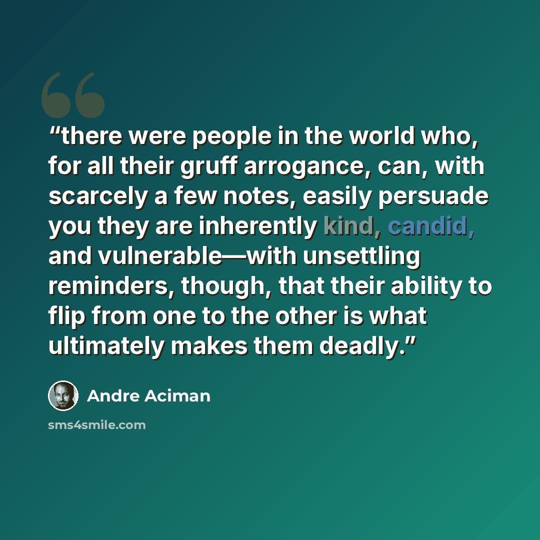 “there were people in the world who, for all their gruff arrogance, can, with scarcely a few notes, easily persuade you they are inherently kind, candid, and vulnerable—with unsettling reminders, though, that their ability to flip from one to the other is what ultimately makes them deadly.” quote by André Aciman