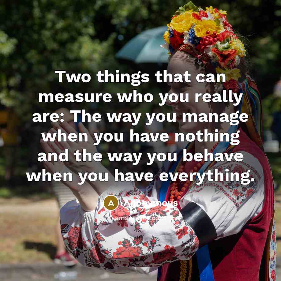 “Two things that can measure who you really are: The way you manage when you have nothing and the way you behave when you have everything.” quote by Anonymous