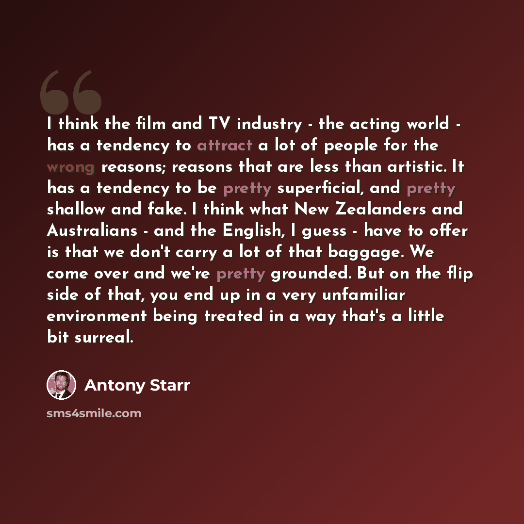 “I think the film and TV industry - the acting world - has a tendency to attract a lot of people for the wrong reasons; reasons that are less than artistic. It has a tendency to be pretty superficial, and pretty shallow and fake. I think what New Zealanders and Australians - and the English, I…” quote by Antony Starr