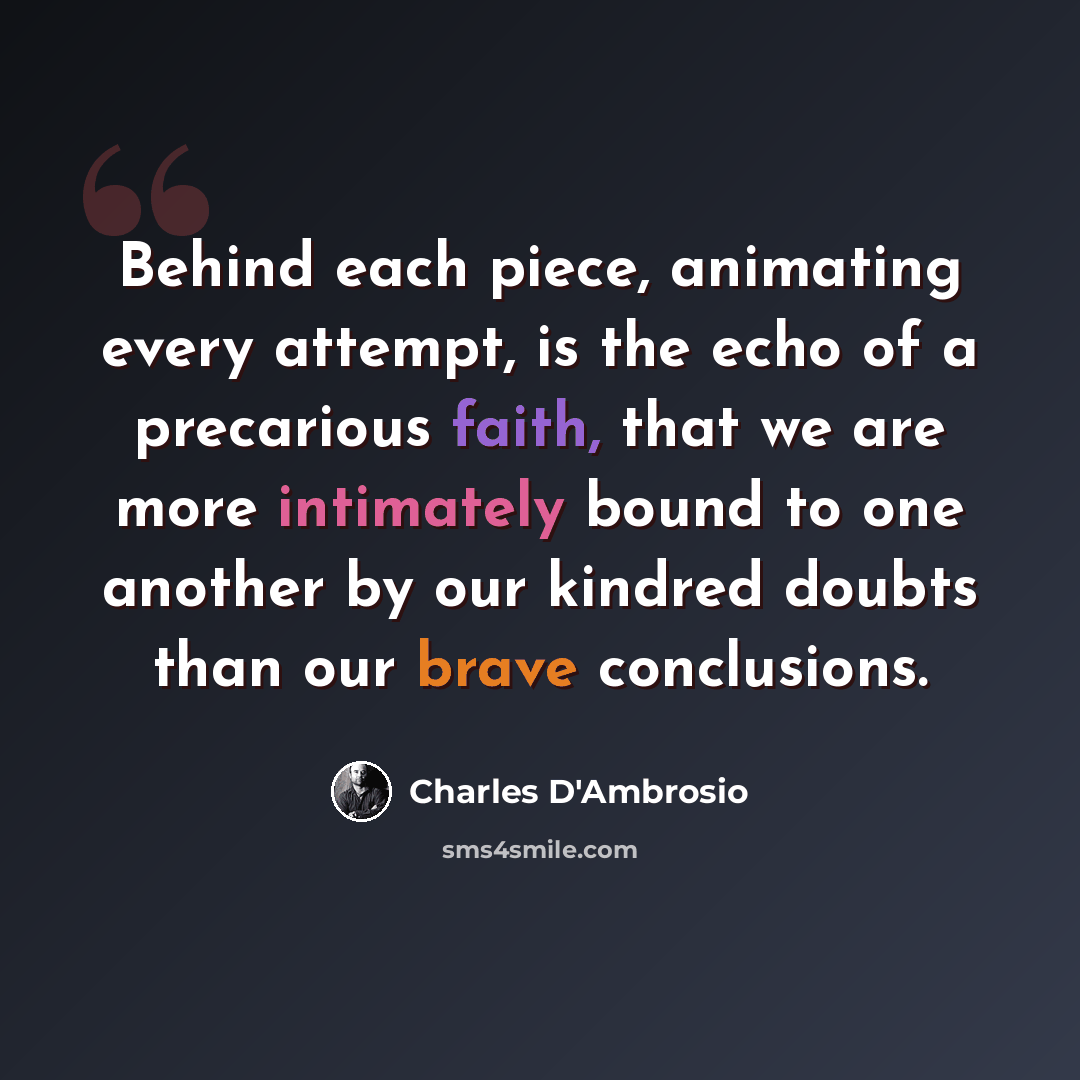 “Behind each piece, animating every attempt, is the echo of a precarious faith, that we are more intimately bound to one another by our kindred doubts than our brave conclusions.” quote by Charles D'Ambrosio