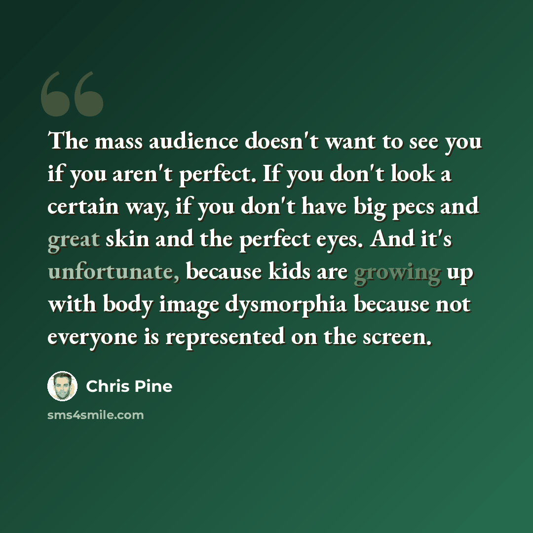 “The mass audience doesn't want to see you if you aren't perfect. If you don't look a certain way, if you don't have big pecs and great skin and the perfect eyes. And it's unfortunate, because kids are growing up with body image dysmorphia because not everyone is represented on the screen.” quote by Chris Pine