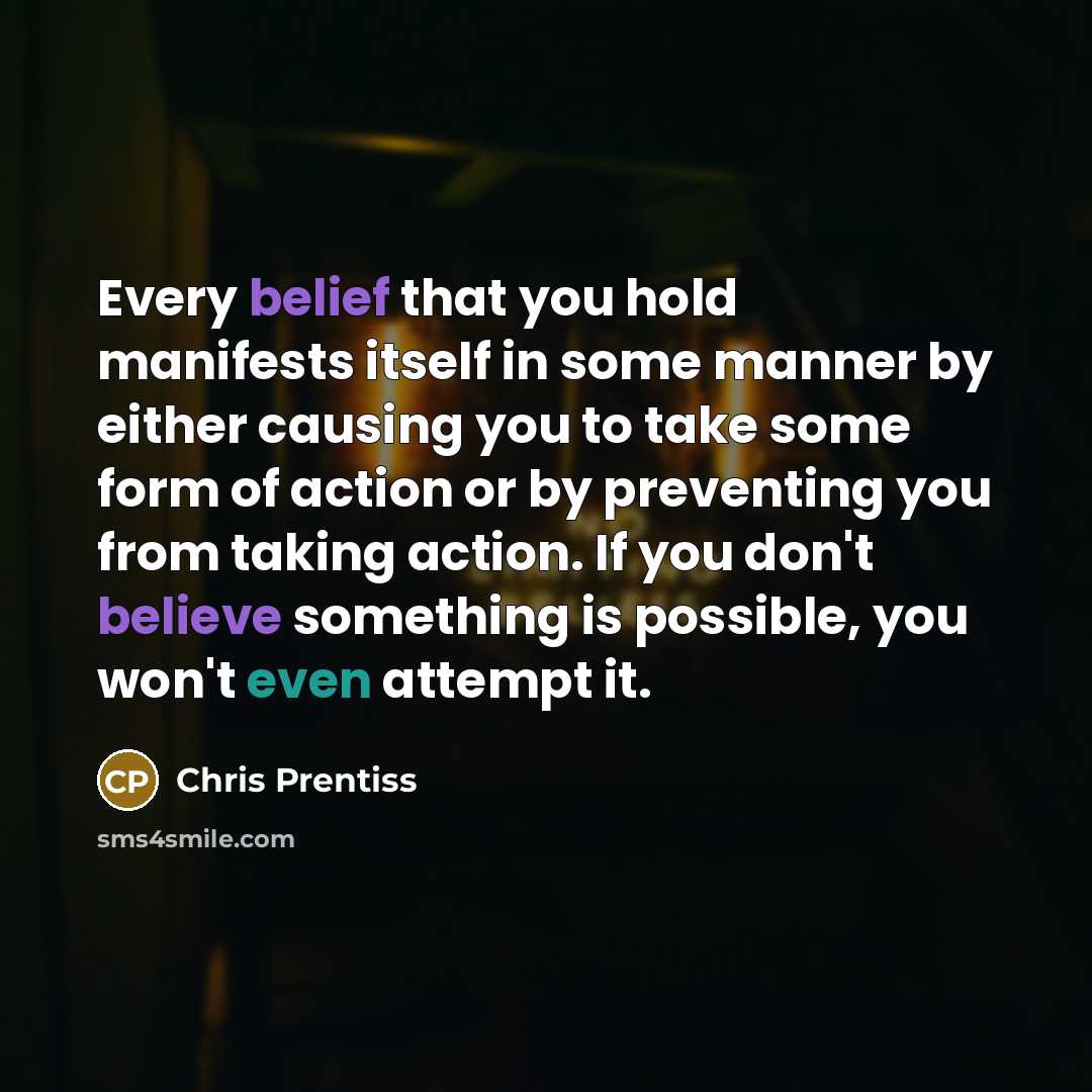“Every belief that you hold manifests itself in some manner by either causing you to take some form of action or by preventing you from taking action. If you don't believe something is possible, you won't even attempt it.” quote by Chris Prentiss