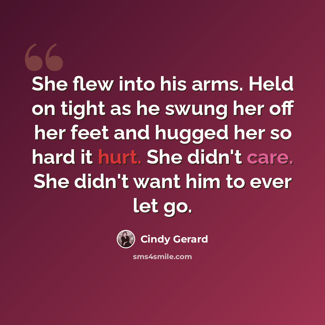 “She flew into his arms. Held on tight as he swung her off her feet and hugged her so hard it hurt. She didn't care. She didn't want him to ever let go.” quote by Cindy Gerard
