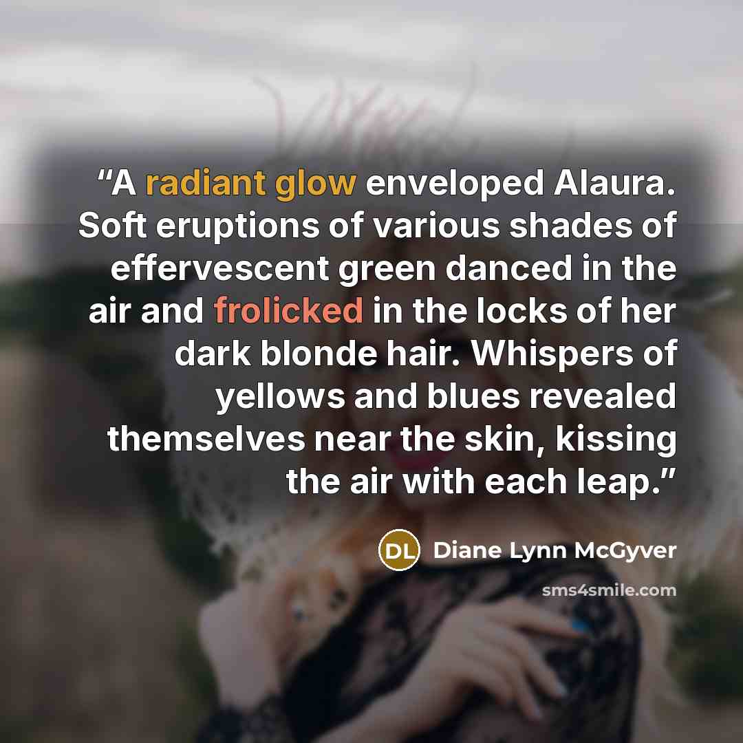 “A radiant glow enveloped Alaura. Soft eruptions of various shades of effervescent green danced in the air and frolicked in the locks of her dark blonde hair. Whispers of yellows and blues revealed themselves near the skin, kissing the air with each leap.” quote by Diane Lynn McGyver
