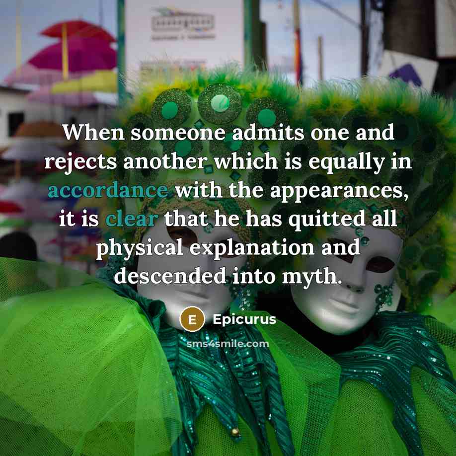 “When someone admits one and rejects another which is equally in accordance with the appearances, it is clear that he has quitted all physical explanation and descended into myth.” quote by Epicurus