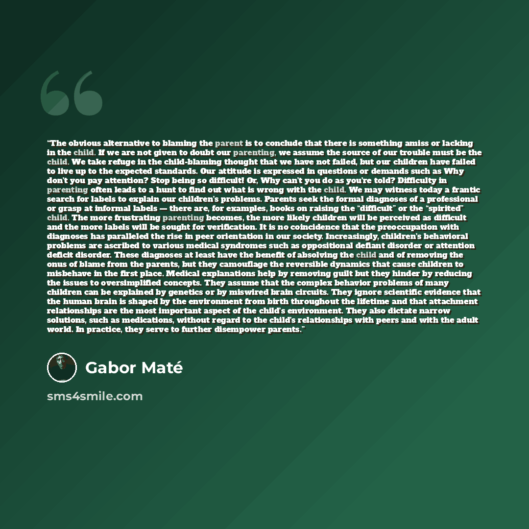 “The obvious alternative to blaming the parent is to conclude that there is something amiss or lacking in the child. If we are not given to doubt our parenting, we assume the source of our trouble must be the child. We take refuge in the child-blaming thought that we have not failed, but our…” quote by Gabor Maté