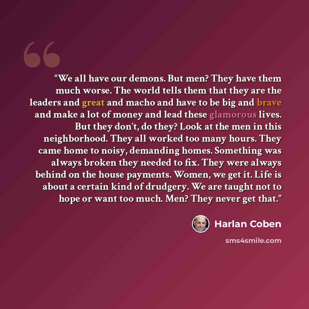 “We all have our demons. But men? They have them much worse. The world tells them that they are the leaders and great and macho and have to be big and brave and make a lot of money and lead these glamorous lives. But they don’t, do they? Look at the men in this neighborhood. They all worked too…” quote by Harlan Coben