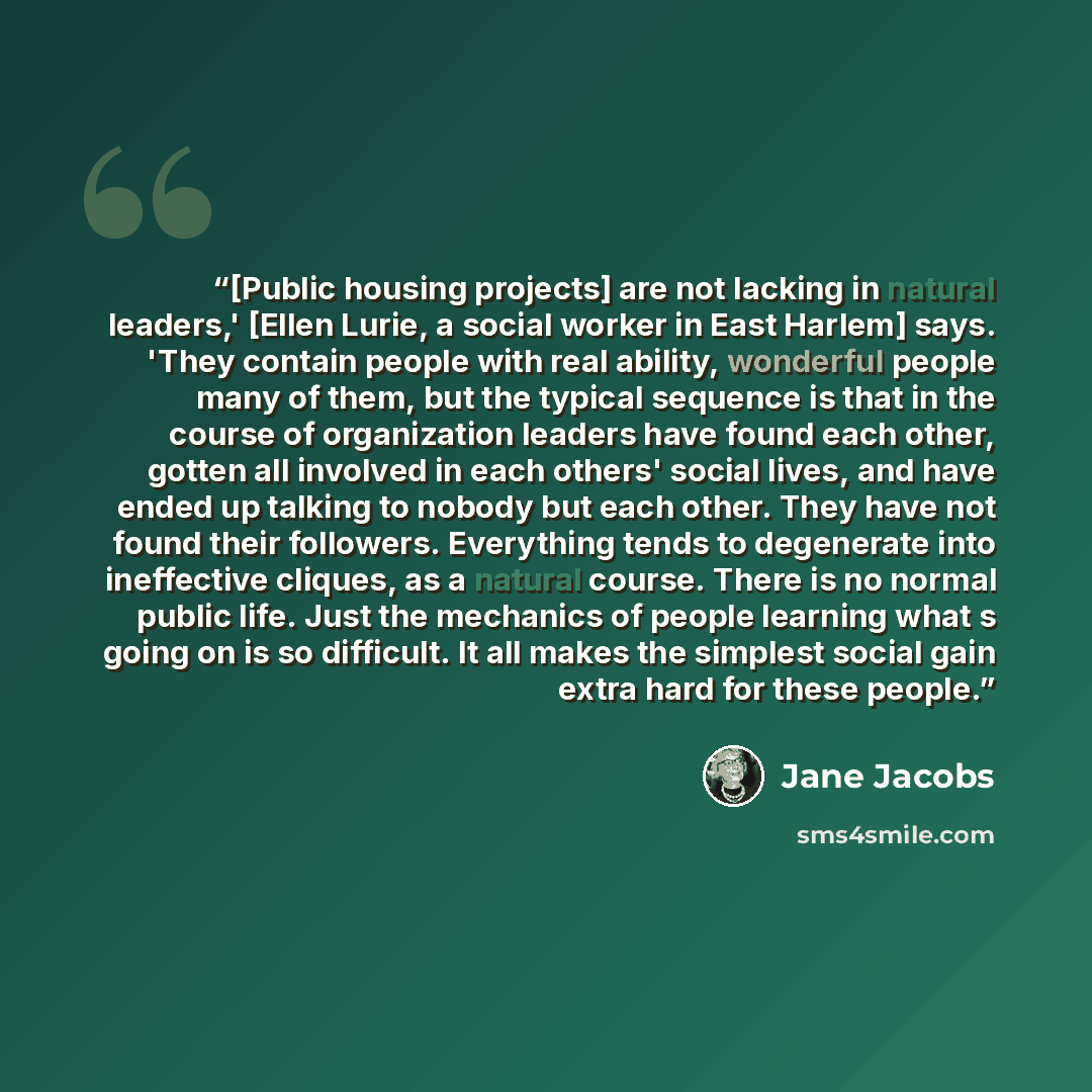 “[Public housing projects] are not lacking in natural leaders,' [Ellen Lurie, a social worker in East Harlem] says. 'They contain people with real ability, wonderful people many of them, but the typical sequence is that in the course of organization leaders have found each other, gotten all…” quote by Jane Jacobs