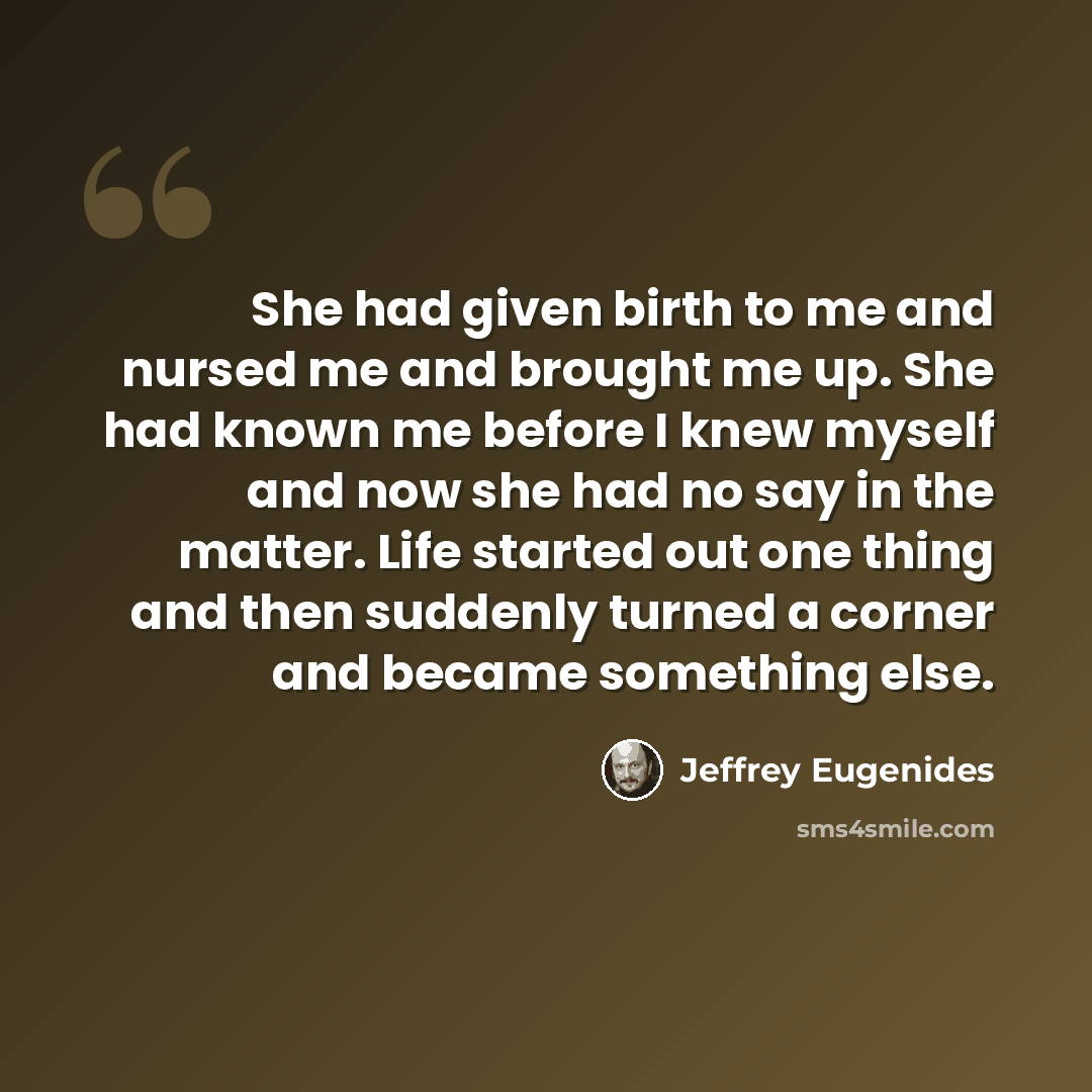“She had given birth to me and nursed me and brought me up. She had known me before I knew myself and now she had no say in the matter. Life started out one thing and then suddenly turned a corner and became something else.” quote by Jeffrey Eugenides