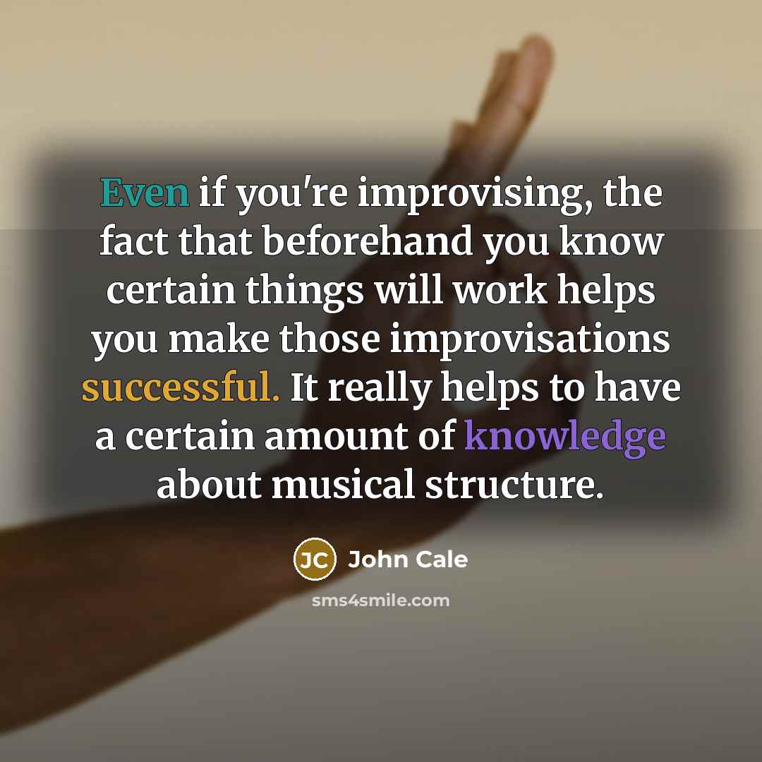 “Even if you're improvising, the fact that beforehand you know certain things will work helps you make those improvisations successful. It really helps to have a certain amount of knowledge about musical structure.” quote by John Cale