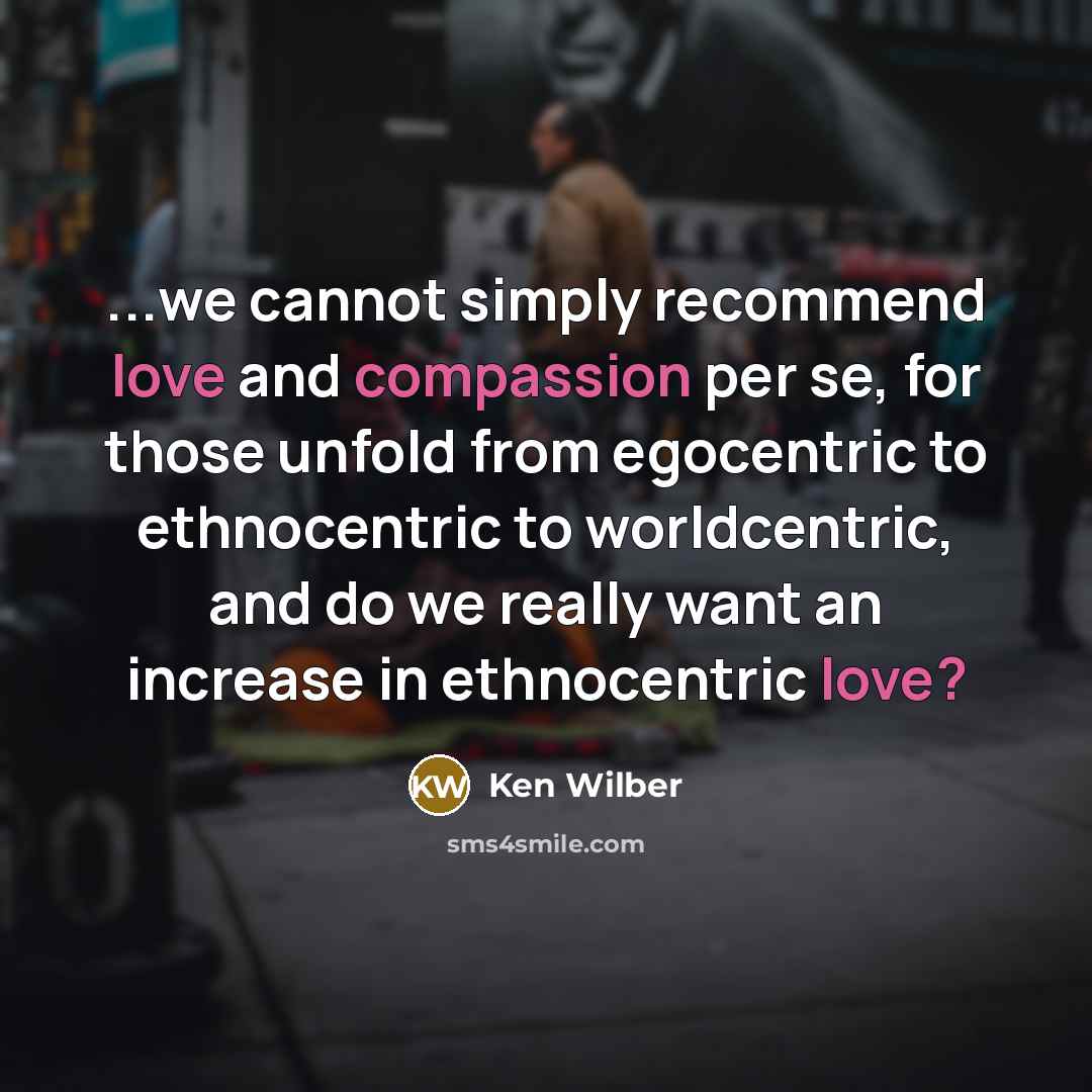 “...we cannot simply recommend love and compassion per se, for those unfold from egocentric to ethnocentric to worldcentric, and do we really want an increase in ethnocentric love?” quote by Ken Wilber