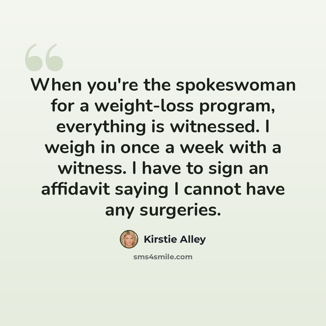 “When you're the spokeswoman for a weight-loss program, everything is witnessed. I weigh in once a week with a witness. I have to sign an affidavit saying I cannot have any surgeries.” quote by Kirstie Alley