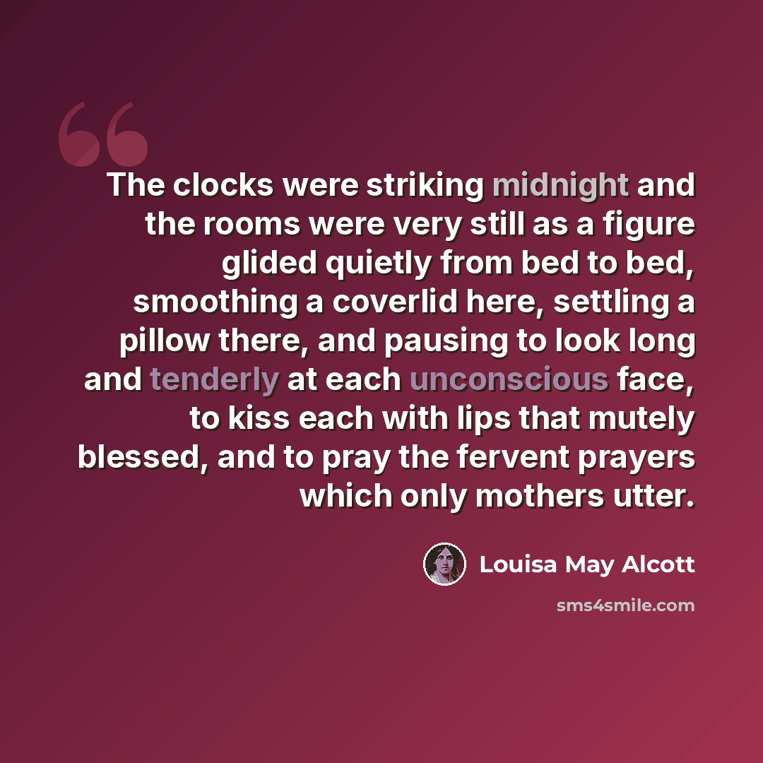 “The clocks were striking midnight and the rooms were very still as a figure glided quietly from bed to bed, smoothing a coverlid here, settling a pillow there, and pausing to look long and tenderly at each unconscious face, to kiss each with lips that mutely blessed, and to pray the fervent…” quote by Louisa May Alcott