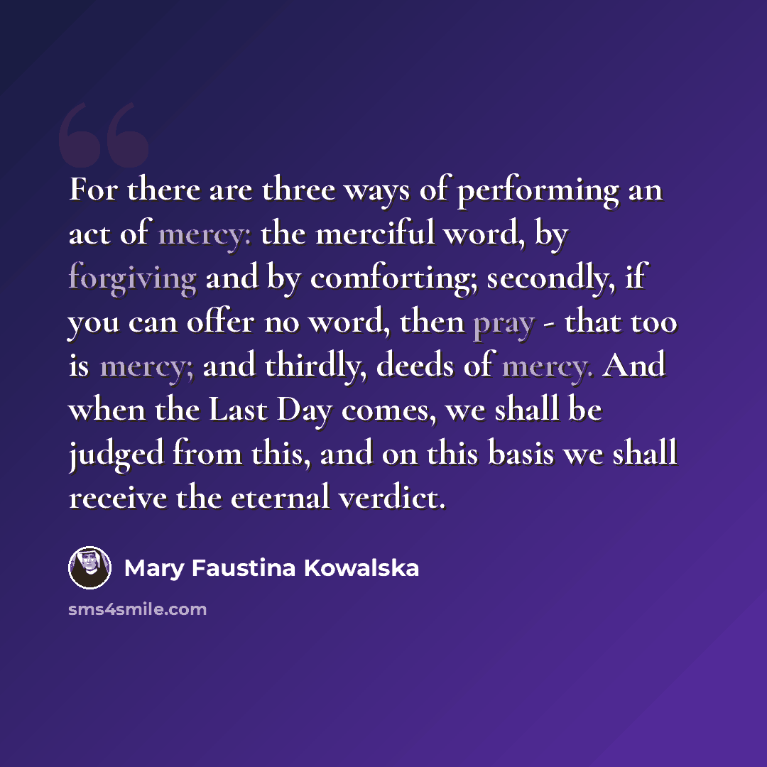 “For there are three ways of performing an act of mercy: the merciful word, by forgiving and by comforting; secondly, if you can offer no word, then pray - that too is mercy; and thirdly, deeds of mercy. And when the Last Day comes, we shall be judged from this, and on this basis we shall receive…” quote by Mary Faustina Kowalska