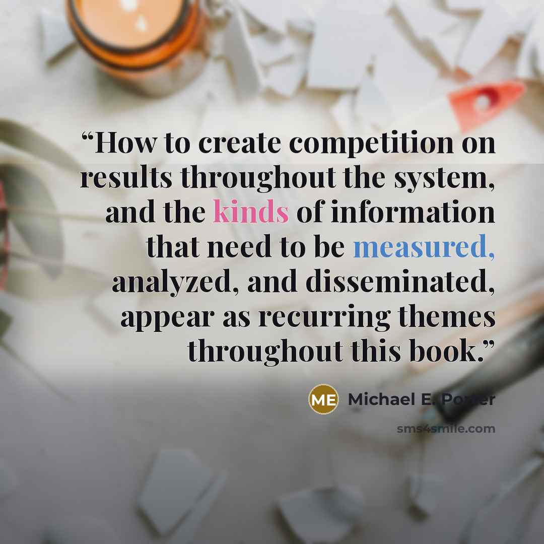 “How to create competition on results throughout the system, and the kinds of information that need to be measured, analyzed, and disseminated, appear as recurring themes throughout this book.” quote by Michael E. Porter