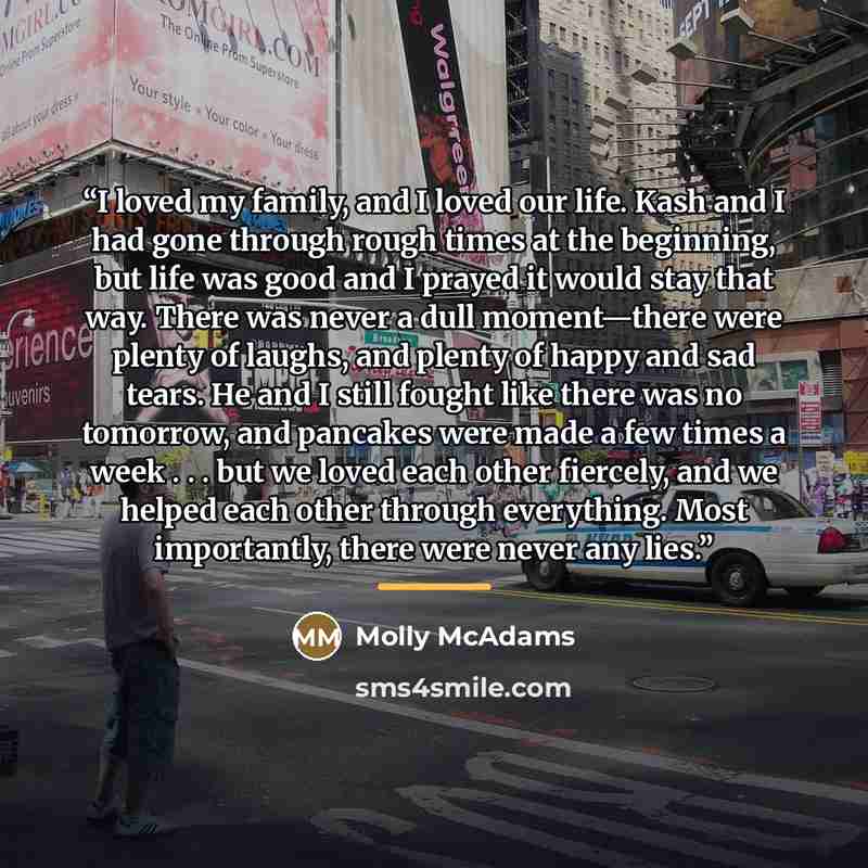 “I loved my family, and I loved our life. Kash and I had gone through rough times at the beginning, but life was good and I prayed it would stay that way. There was never a dull moment—there were plenty of laughs, and plenty of happy and sad tears. He and I still fought like there was no tomorrow…” quote by Molly McAdams