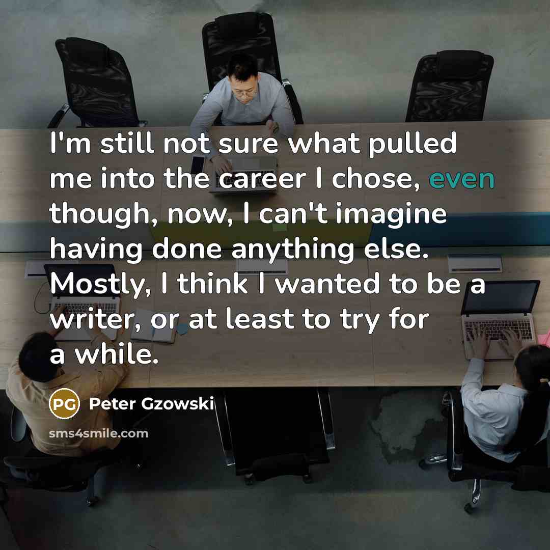 “I'm still not sure what pulled me into the career I chose, even though, now, I can't imagine having done anything else. Mostly, I think I wanted to be a writer, or at least to try for a while.” quote by Peter Gzowski