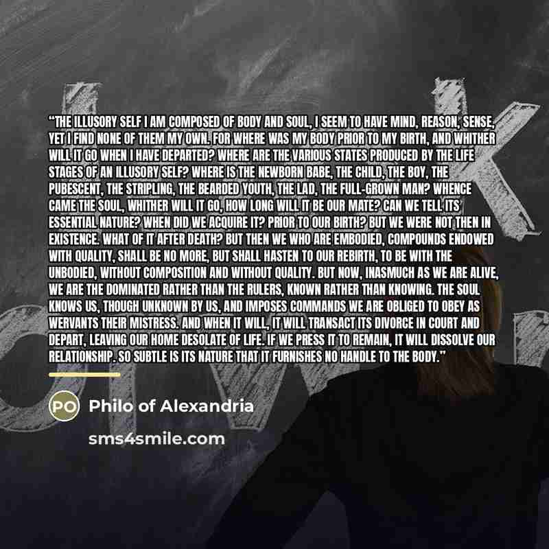 “The Illusory Self I am composed of body and soul, I seem to have mind, reason, sense, yet I find none of them my own. For where was my body prior to my birth, and whither will it go when I have departed? Where are the various states produced by the life stages of an illusory self? Where is the…” quote by Philo of Alexandria