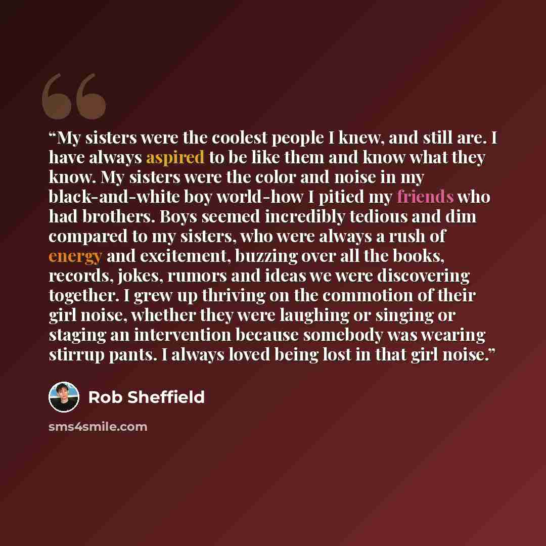“My sisters were the coolest people I knew, and still are. I have always aspired to be like them and know what they know. My sisters were the color and noise in my black-and-white boy world-how I pitied my friends who had brothers. Boys seemed incredibly tedious and dim compared to my sisters, who…” quote by Rob Sheffield