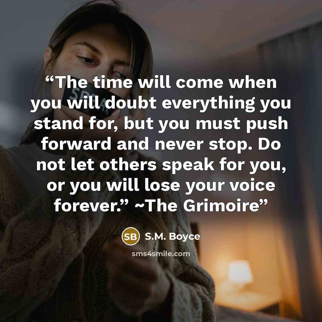 “The time will come when you will doubt everything you stand for, but you must push forward and never stop. Do not let others speak for you, or you will lose your voice forever.” ~The Grimoire” quote by S.M. Boyce