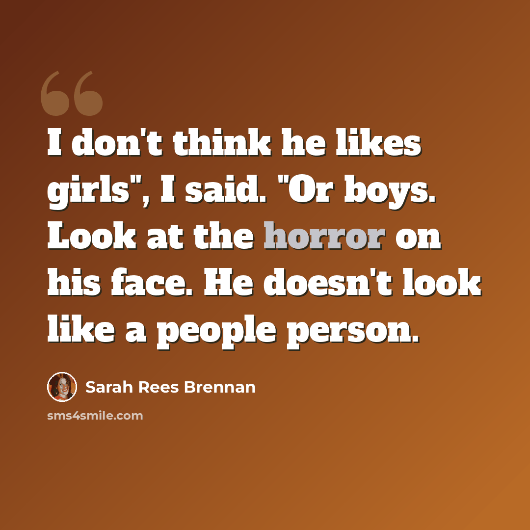 “I don't think he likes girls", I said. "Or boys. Look at the horror on his face. He doesn't look like a people person.” quote by Sarah Rees Brennan