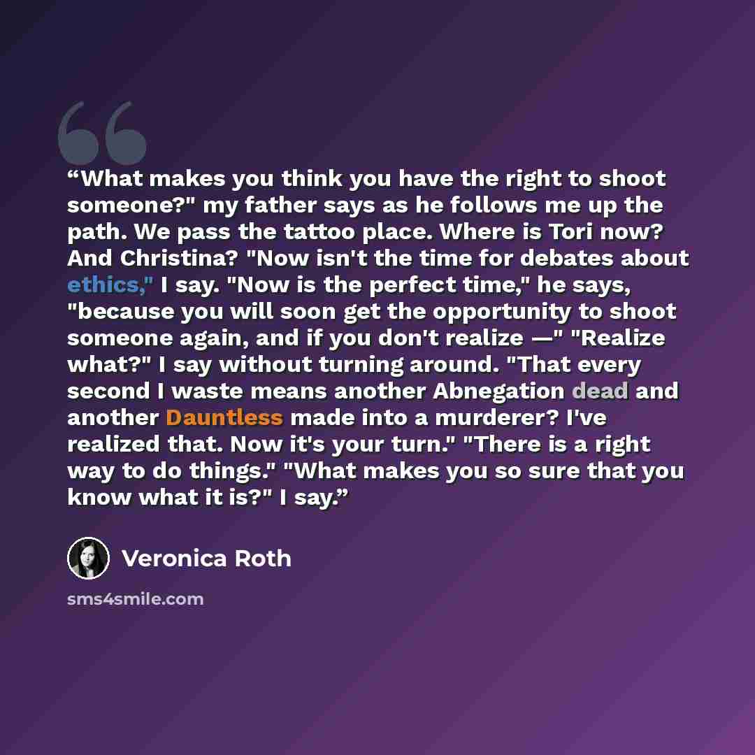 “What makes you think you have the right to shoot someone?" my father says as he follows me up the path. We pass the tattoo place. Where is Tori now? And Christina? "Now isn't the time for debates about ethics," I say. "Now is the perfect time," he says, "because you will soon get the opportunity…” quote by Veronica Roth