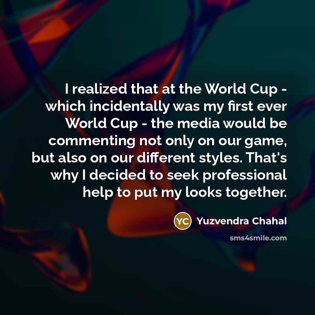 “I realized that at the World Cup - which incidentally was my first ever World Cup - the media would be commenting not only on our game, but also on our different styles. That's why I decided to seek professional help to put my looks together.” quote by Yuzvendra Chahal