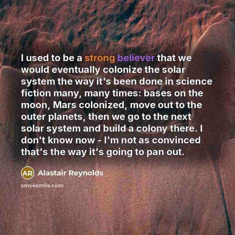 “I used to be a strong believer that we would eventually colonize the solar system the way it's been done in science fiction many, many times: bases on the moon, Mars colonized, move out to the outer planets, then we go to the next solar system and build a colony there. I don't know now - I'm not…” quote by Alastair Reynolds
