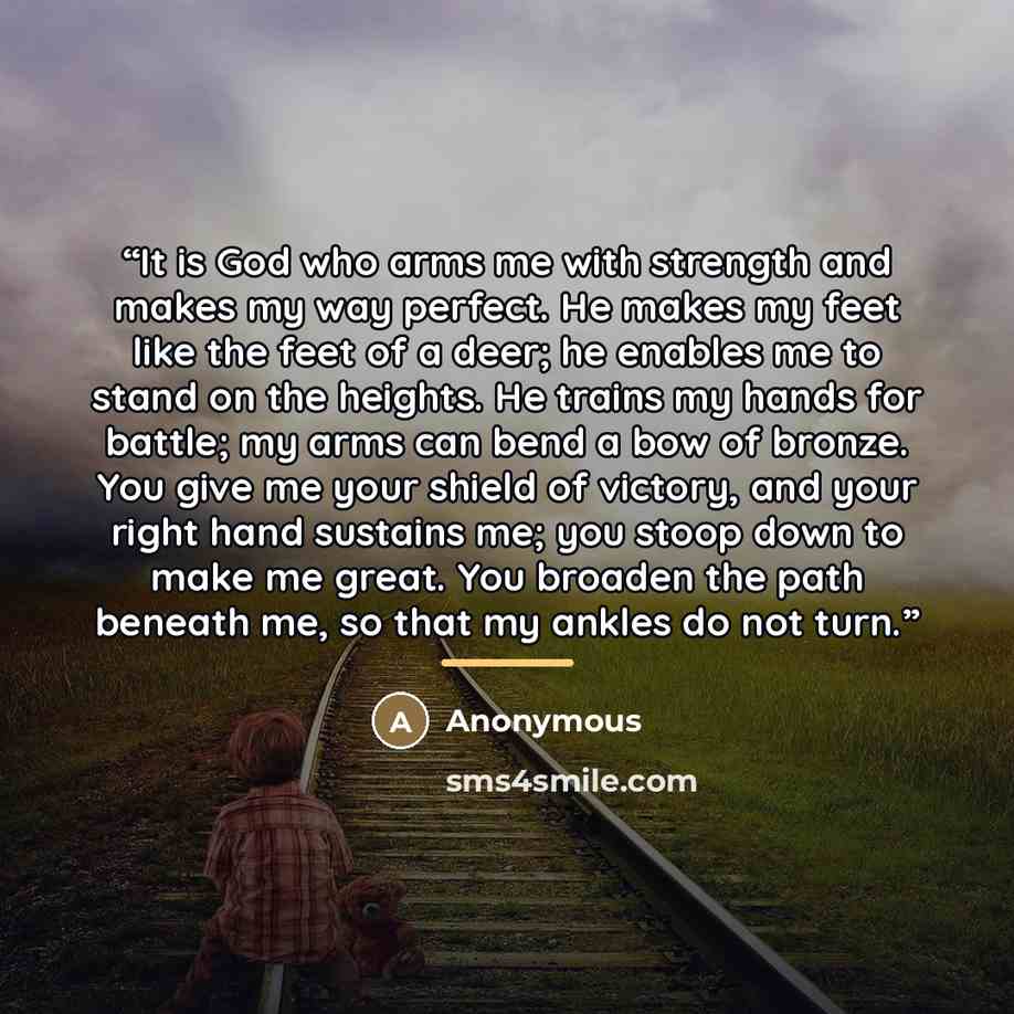 “It is God who arms me with strength and makes my way perfect. He makes my feet like the feet of a deer; he enables me to stand on the heights. He trains my hands for battle; my arms can bend a bow of bronze. You give me your shield of victory, and your right hand sustains me; you stoop down to…” quote by Anonymous