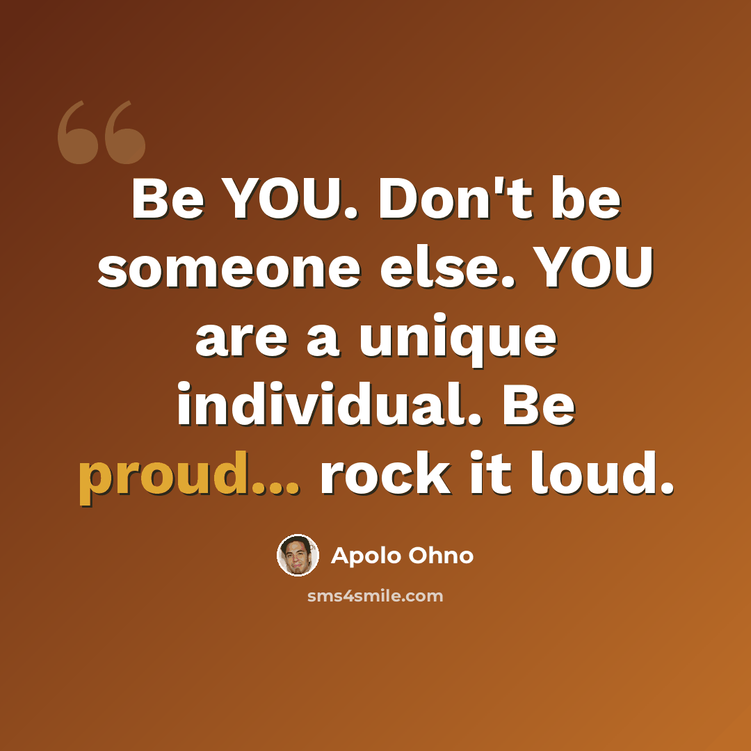 “Be YOU. Don't be someone else. YOU are a unique individual. Be proud... rock it loud.” quote by Apolo Ohno