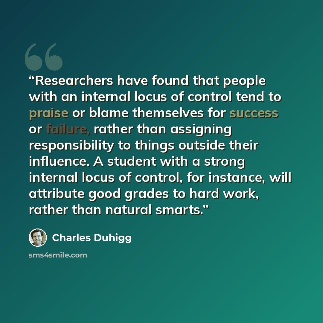 “Researchers have found that people with an internal locus of control tend to praise or blame themselves for success or failure, rather than assigning responsibility to things outside their influence. A student with a strong internal locus of control, for instance, will attribute good grades to…” quote by Charles Duhigg
