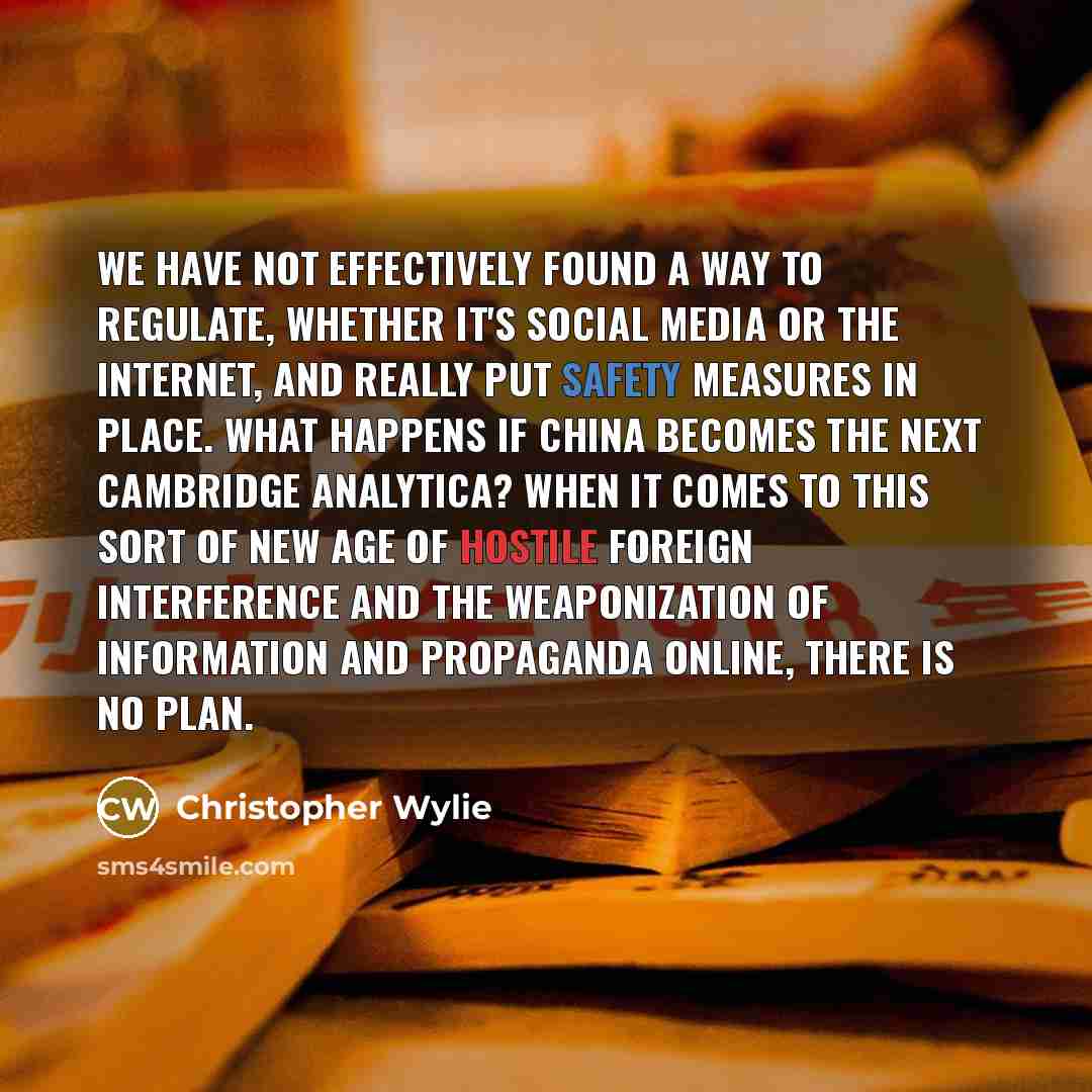 “We have not effectively found a way to regulate, whether it's social media or the Internet, and really put safety measures in place. What happens if China becomes the next Cambridge Analytica? When it comes to this sort of new age of hostile foreign interference and the weaponization of…” quote by Christopher Wylie
