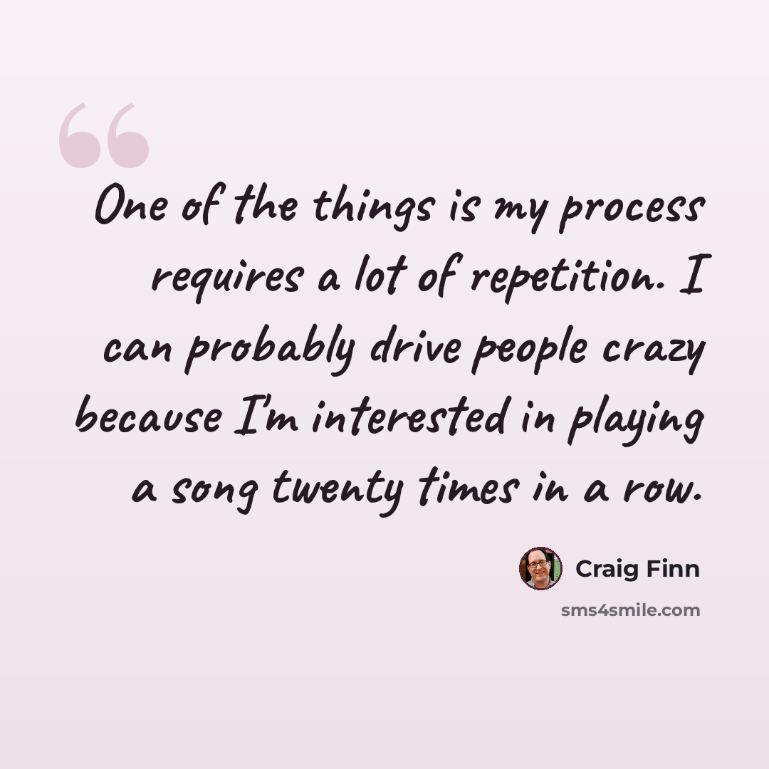 “One of the things is my process requires a lot of repetition. I can probably drive people crazy because I'm interested in playing a song twenty times in a row.” quote by Craig Finn