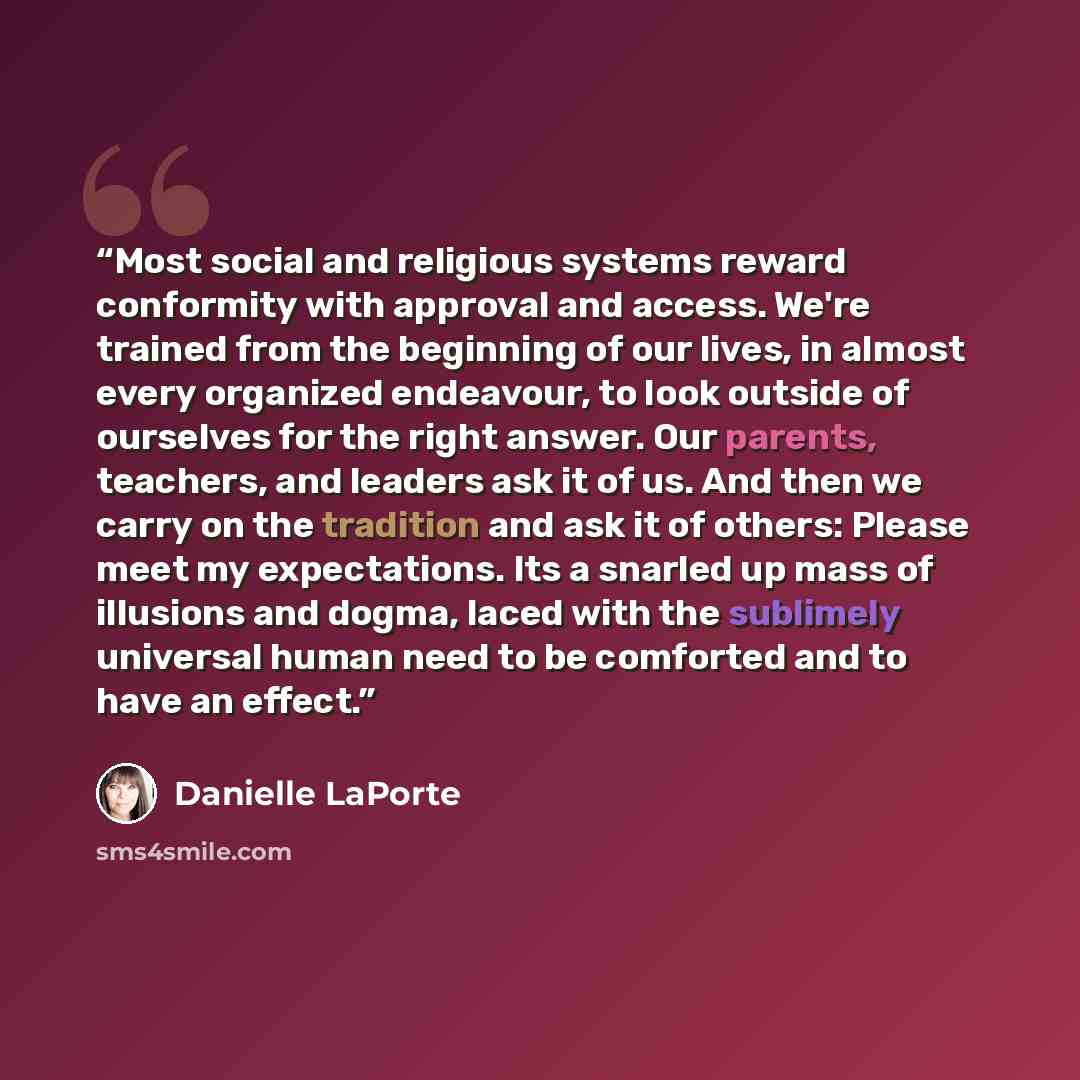 “Most social and religious systems reward conformity with approval and access. We're trained from the beginning of our lives, in almost every organized endeavour, to look outside of ourselves for the right answer. Our parents, teachers, and leaders ask it of us. And then we carry on the tradition…” quote by Danielle LaPorte