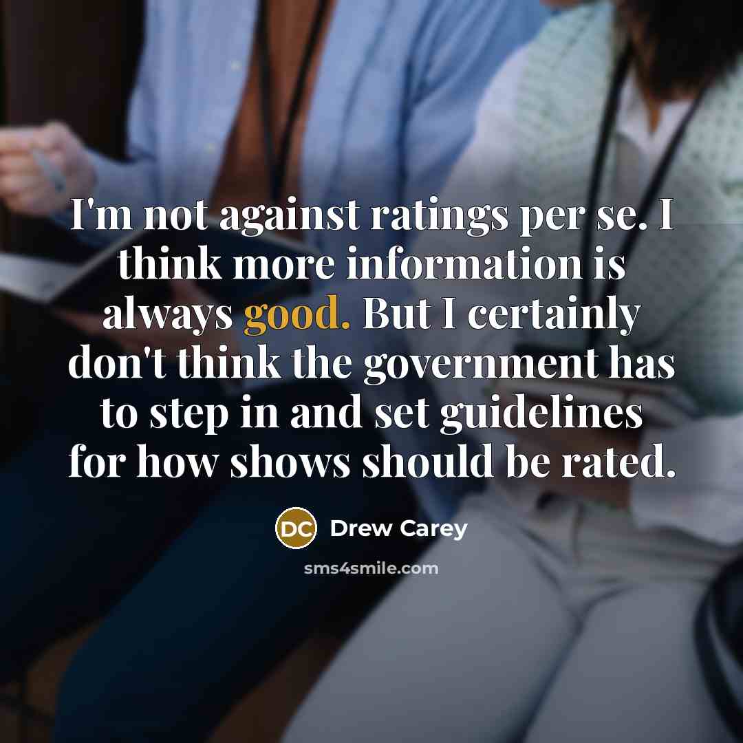 “I'm not against ratings per se. I think more information is always good. But I certainly don't think the government has to step in and set guidelines for how shows should be rated.” quote by Drew Carey