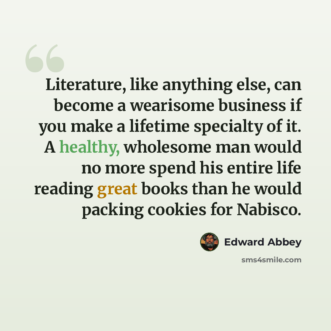 “Literature, like anything else, can become a wearisome business if you make a lifetime specialty of it. A healthy, wholesome man would no more spend his entire life reading great books than he would packing cookies for Nabisco.” quote by Edward Abbey